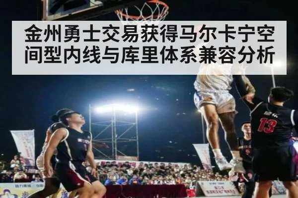 金州勇士交易获得马尔卡宁空间型内线与库里体系兼容分析